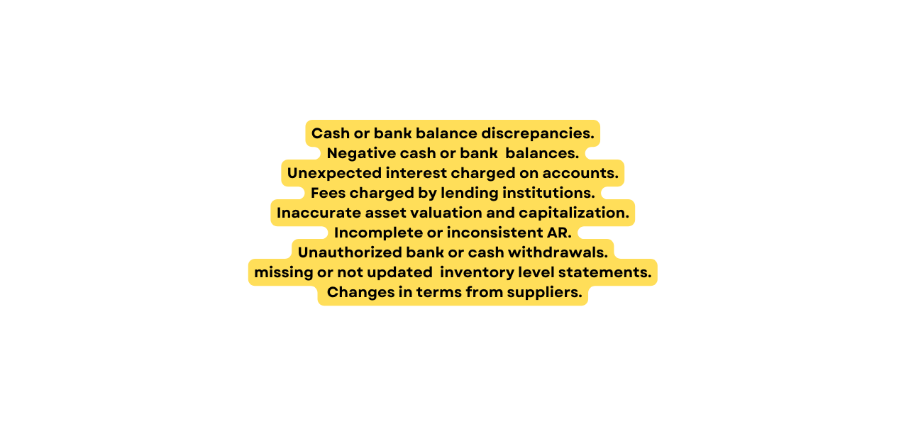 Cash or bank balance discrepancies Negative cash or bank balances Unexpected interest charged on accounts Fees charged by lending institutions Inaccurate asset valuation and capitalization Incomplete or inconsistent AR Unauthorized bank or cash withdrawals missing or not updated inventory level statements Changes in terms from suppliers